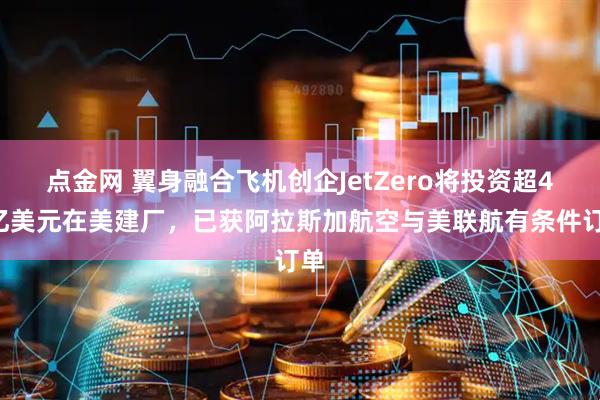 点金网 翼身融合飞机创企JetZero将投资超47亿美元在美建厂，已获阿拉斯加航空与美联航有条件订单