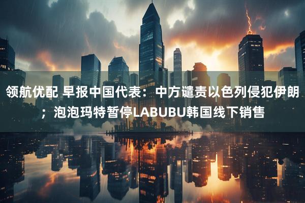 领航优配 早报中国代表：中方谴责以色列侵犯伊朗；泡泡玛特暂停LABUBU韩国线下销售