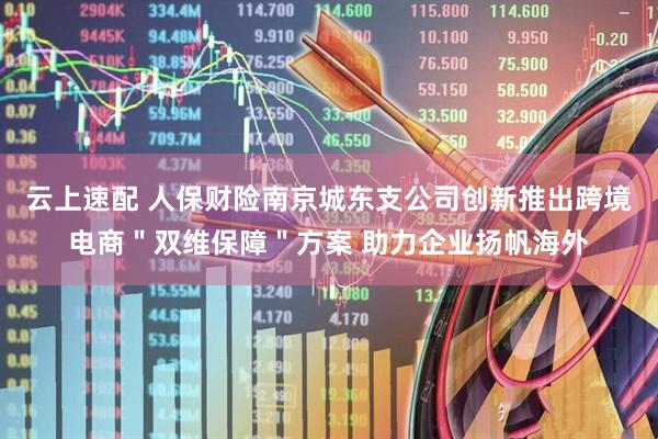 云上速配 人保财险南京城东支公司创新推出跨境电商＂双维保障＂方案 助力企业扬帆海外