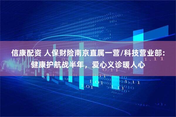 信康配资 人保财险南京直属一营/科技营业部：健康护航战半年，爱心义诊暖人心
