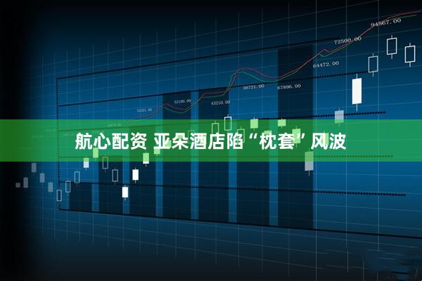 航心配资 亚朵酒店陷“枕套”风波