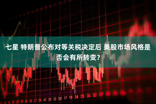七星 特朗普公布对等关税决定后 美股市场风格是否会有所转变？