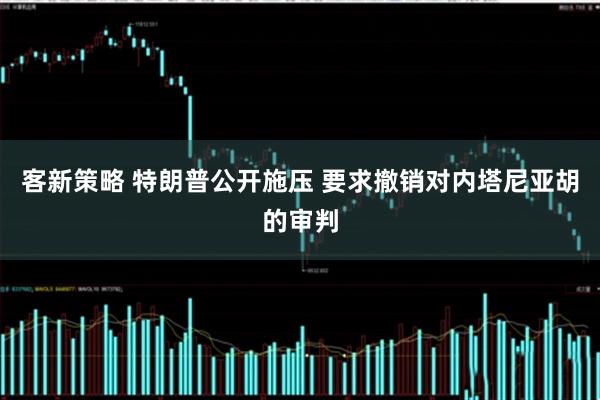 客新策略 特朗普公开施压 要求撤销对内塔尼亚胡的审判