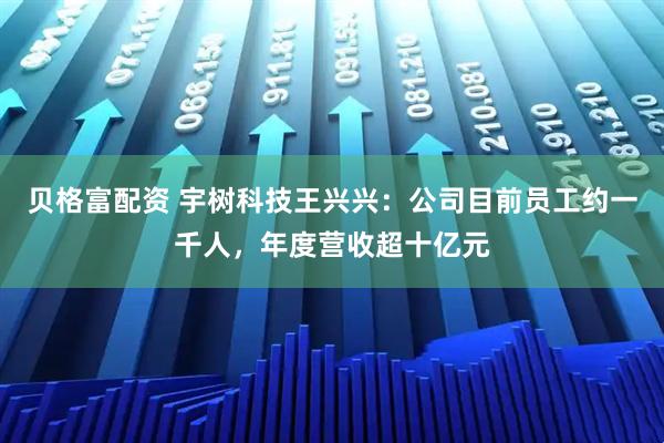 贝格富配资 宇树科技王兴兴：公司目前员工约一千人，年度营收超十亿元