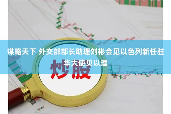 谋略天下 外交部部长助理刘彬会见以色列新任驻华大使贝以理