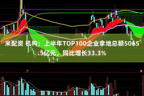 米配资 机构：上半年TOP100企业拿地总额5065.5亿元，同比增长33.3%