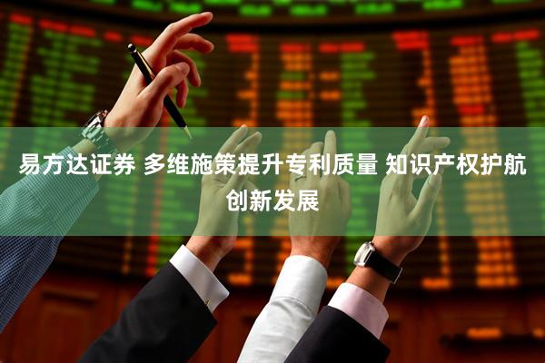 易方达证券 多维施策提升专利质量 知识产权护航创新发展