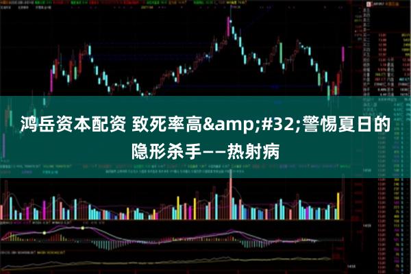 鸿岳资本配资 致死率高&#32;警惕夏日的隐形杀手——热射病