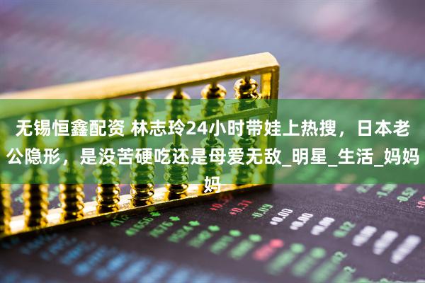 无锡恒鑫配资 林志玲24小时带娃上热搜，日本老公隐形，是没苦硬吃还是母爱无敌_明星_生活_妈妈