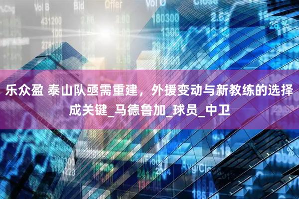 乐众盈 泰山队亟需重建，外援变动与新教练的选择成关键_马德鲁加_球员_中卫