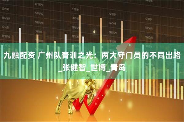 九融配资 广州队青训之光：两大守门员的不同出路_张健智_世博_青岛