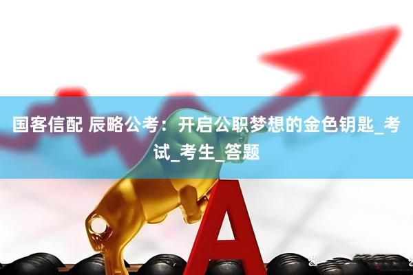 国客信配 辰略公考：开启公职梦想的金色钥匙_考试_考生_答题