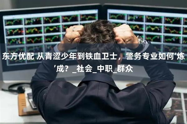 东方优配 从青涩少年到铁血卫士，警务专业如何‘炼’成？_社会_中职_群众