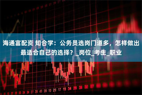 海通富配资 知合学：公务员选岗门道多，怎样做出最适合自己的选择？_岗位_考生_职业
