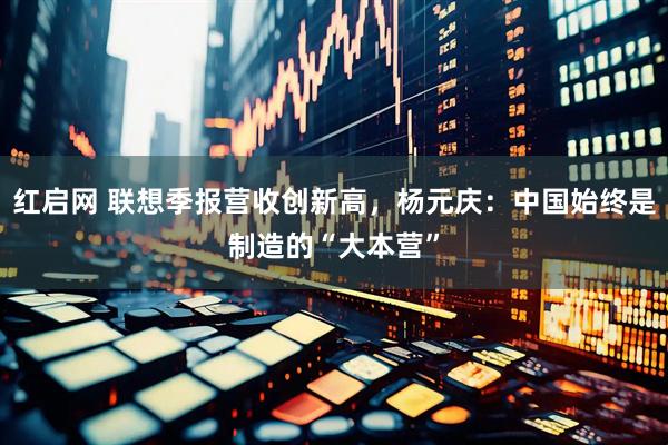 红启网 联想季报营收创新高，杨元庆：中国始终是制造的“大本营”